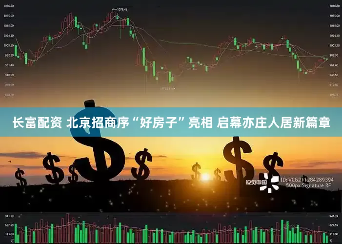 长富配资 北京招商序“好房子”亮相 启幕亦庄人居新篇章