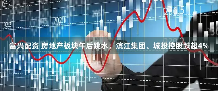 富兴配资 房地产板块午后跳水，滨江集团、城投控股跌超4%