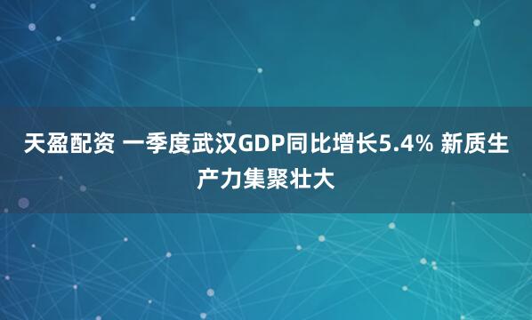 天盈配资 一季度武汉GDP同比增长5.4% 新质生产力集聚壮大