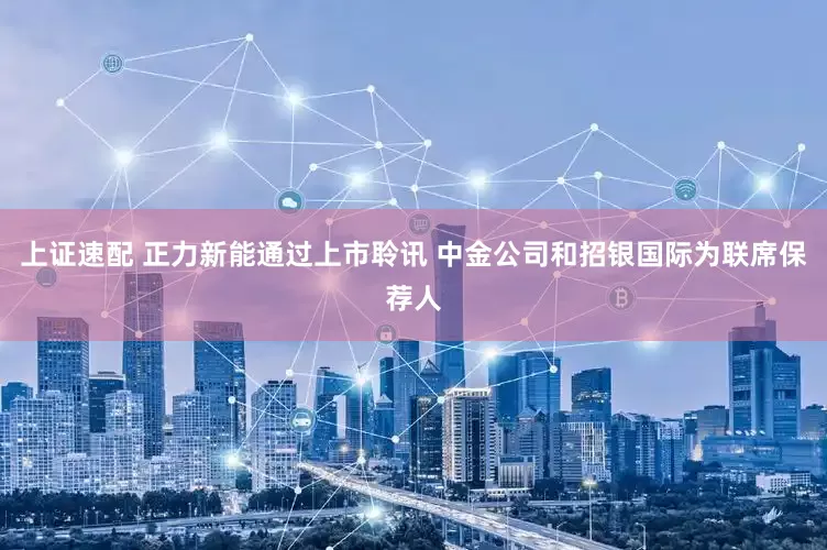 上证速配 正力新能通过上市聆讯 中金公司和招银国际为联席保荐人