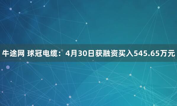 牛途网 球冠电缆：4月30日获融资买入545.65万元
