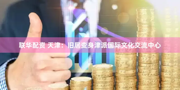 联华配资 天津：旧居变身津派国际文化交流中心