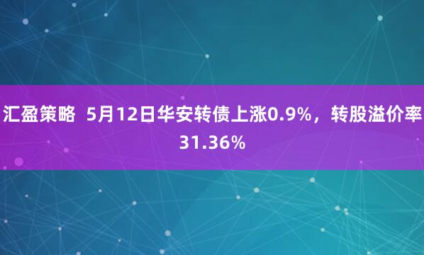 汇盈策略  5月12日华安转债上涨0.9%，转股溢价率31.36%