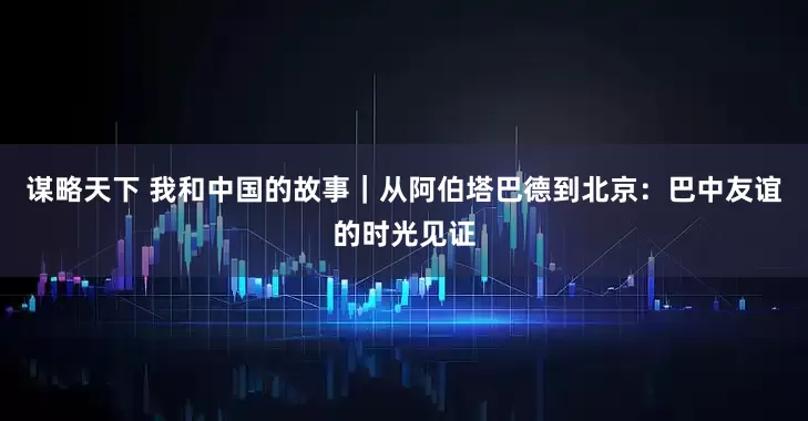 谋略天下 我和中国的故事｜从阿伯塔巴德到北京：巴中友谊的时光见证