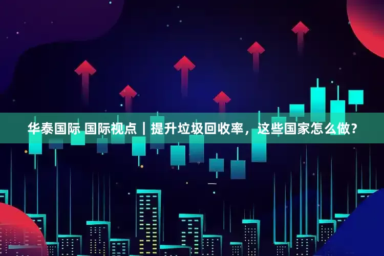 华泰国际 国际视点｜提升垃圾回收率，这些国家怎么做？