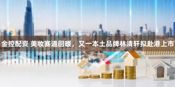 金控配资 美妆赛道回暖，又一本土品牌林清轩拟赴港上市
