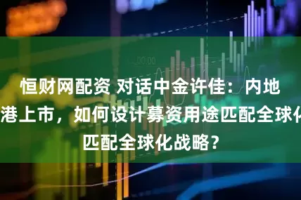 恒财网配资 对话中金许佳：内地企业赴港上市，如何设计募资用途匹配全球化战略？