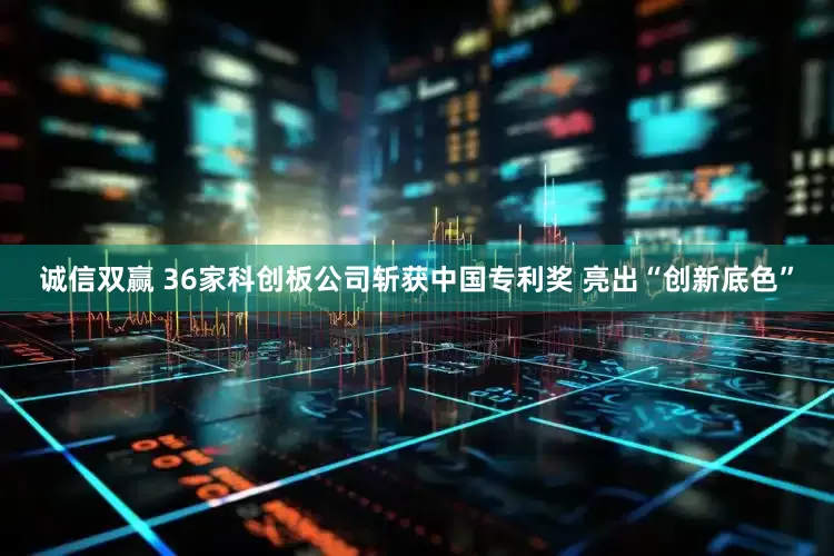 诚信双赢 36家科创板公司斩获中国专利奖 亮出“创新底色”