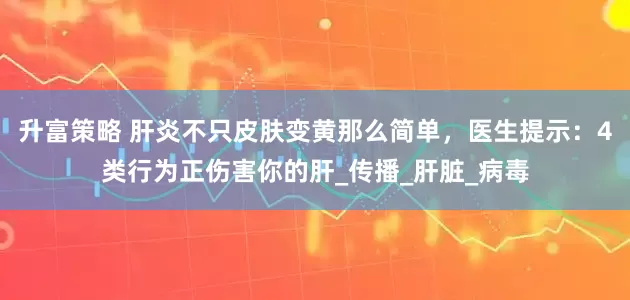 升富策略 肝炎不只皮肤变黄那么简单，医生提示：4类行为正伤害你的肝_传播_肝脏_病毒