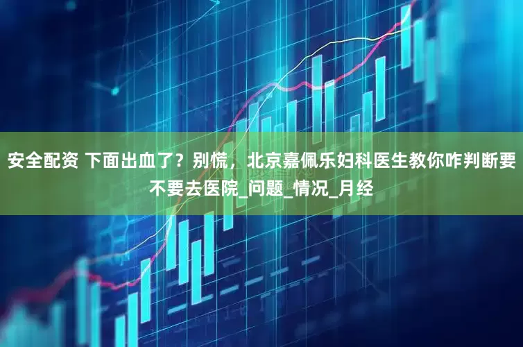 安全配资 下面出血了？别慌，北京嘉佩乐妇科医生教你咋判断要不要去医院_问题_情况_月经