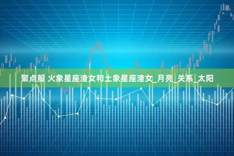 聚点股 火象星座渣女和土象星座渣女_月亮_关系_太阳