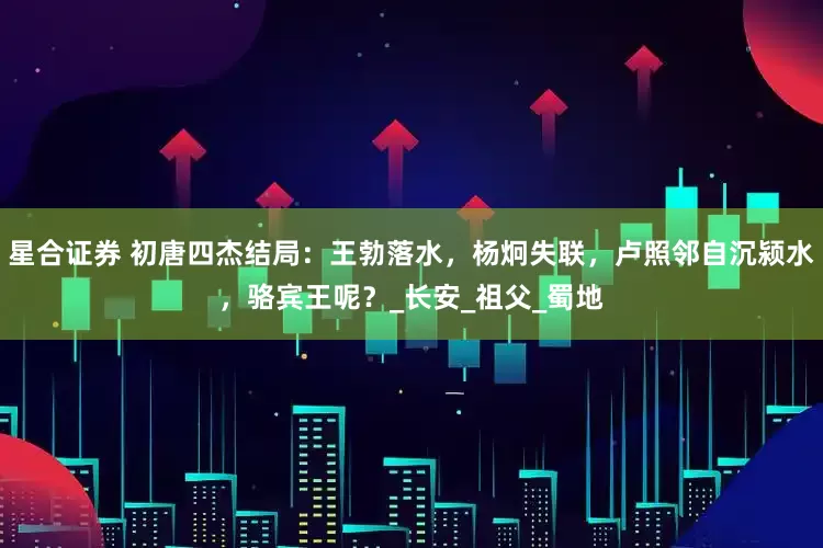 星合证券 初唐四杰结局：王勃落水，杨炯失联，卢照邻自沉颍水，骆宾王呢？_长安_祖父_蜀地