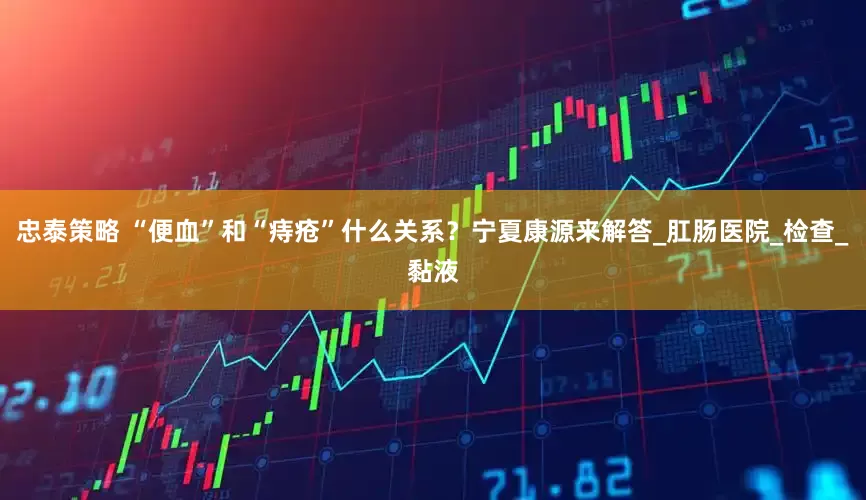 忠泰策略 “便血”和“痔疮”什么关系？宁夏康源来解答_肛肠医院_检查_黏液