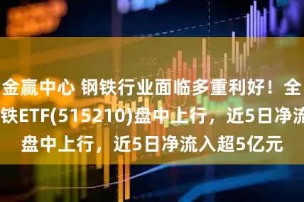 金赢中心 钢铁行业面临多重利好！全市场唯一钢铁ETF(515210)盘中上行，近5日净流入超5亿元