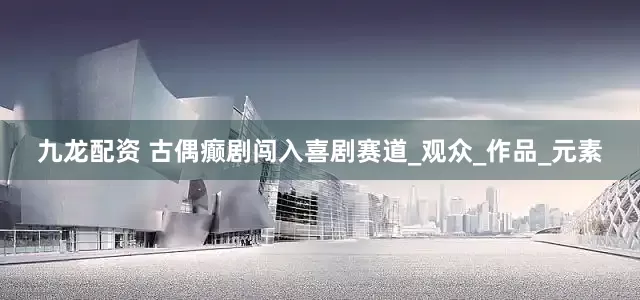 九龙配资 古偶癫剧闯入喜剧赛道_观众_作品_元素