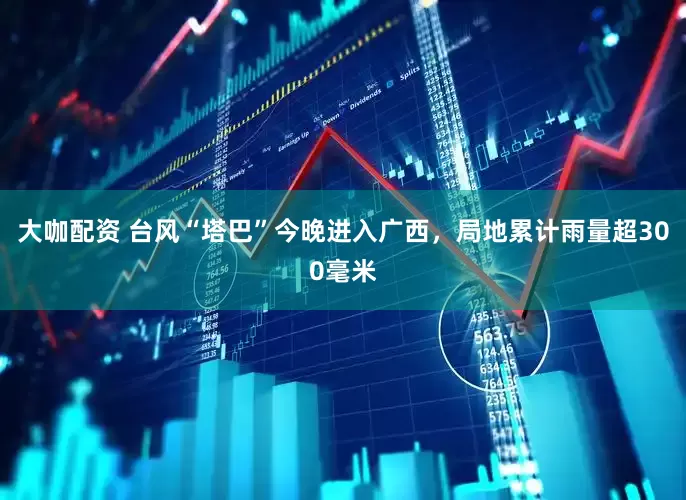 大咖配资 台风“塔巴”今晚进入广西，局地累计雨量超300毫米