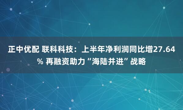 正中优配 联科科技：上半年净利润同比增27.64% 再融资助力“海陆并进”战略