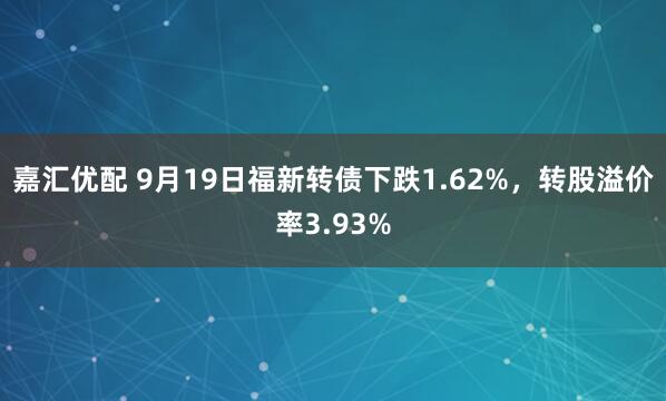嘉汇优配 9月19日福新转债下跌1.62%，转股溢价率3.93%