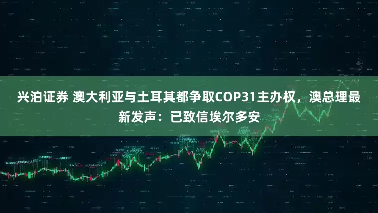 兴泊证券 澳大利亚与土耳其都争取COP31主办权，澳总理最新发声：已致信埃尔多安