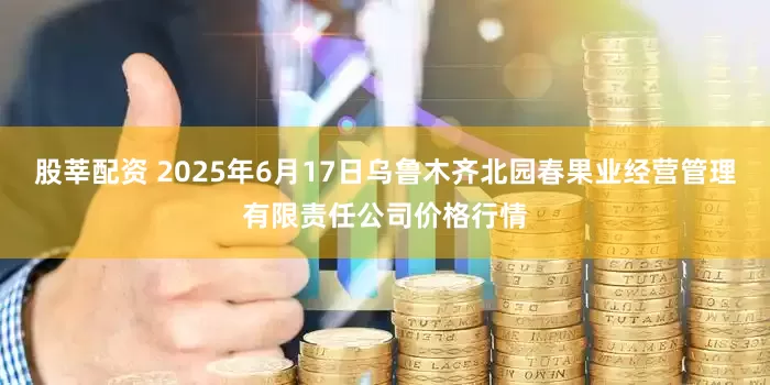 股莘配资 2025年6月17日乌鲁木齐北园春果业经营管理有限责任公司价格行情