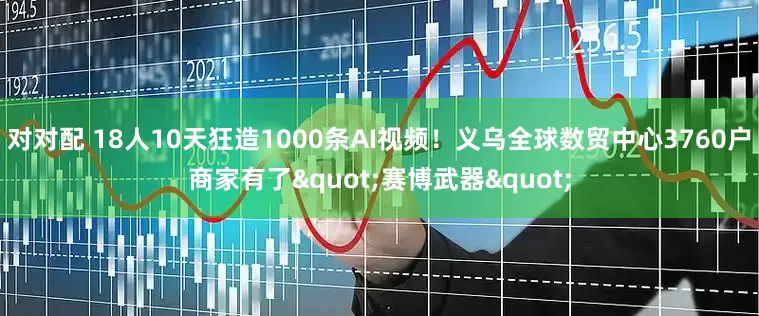 对对配 18人10天狂造1000条AI视频！义乌全球数贸中心3760户商家有了"赛博武器"