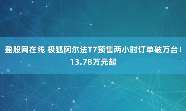 盈股网在线 极狐阿尔法T7预售两小时订单破万台！13.78万元起